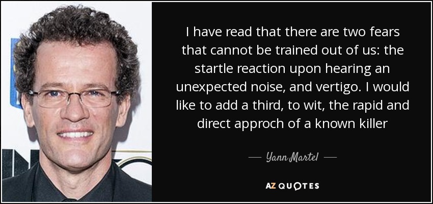 I have read that there are two fears that cannot be trained out of us: the startle reaction upon hearing an unexpected noise, and vertigo. I would like to add a third, to wit, the rapid and direct approch of a known killer - Yann Martel