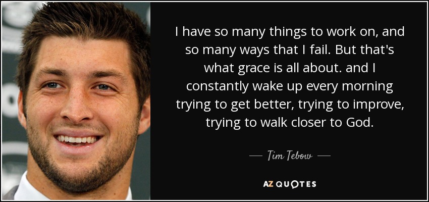 I have so many things to work on, and so many ways that I fail. But that's what grace is all about. and I constantly wake up every morning trying to get better, trying to improve, trying to walk closer to God. - Tim Tebow