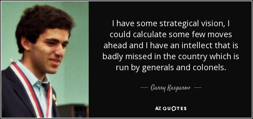 I have some strategical vision, I could calculate some few moves ahead and I have an intellect that is badly missed in the country which is run by generals and colonels. - Garry Kasparov