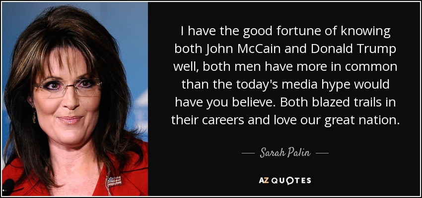 I have the good fortune of knowing both John McCain and Donald Trump well, both men have more in common than the today's media hype would have you believe. Both blazed trails in their careers and love our great nation. - Sarah Palin