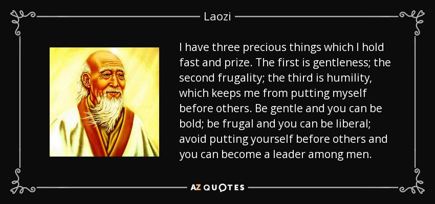 I have three precious things which I hold fast and prize. The first is gentleness; the second frugality; the third is humility, which keeps me from putting myself before others. Be gentle and you can be bold; be frugal and you can be liberal; avoid putting yourself before others and you can become a leader among men. - Laozi