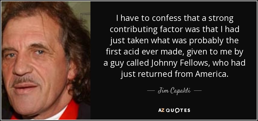 I have to confess that a strong contributing factor was that I had just taken what was probably the first acid ever made, given to me by a guy called Johnny Fellows, who had just returned from America. - Jim Capaldi