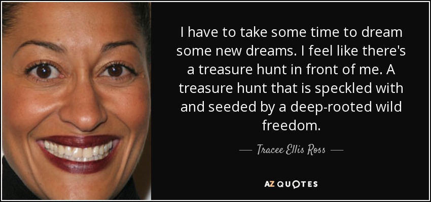 Tengo que tomarme un tiempo para soñar algunos sueños nuevos. Siento que hay una búsqueda del tesoro delante de mí. Una búsqueda del tesoro que está salpicada y sembrada por una libertad salvaje profundamente arraigada. - Tracee Ellis Ross
