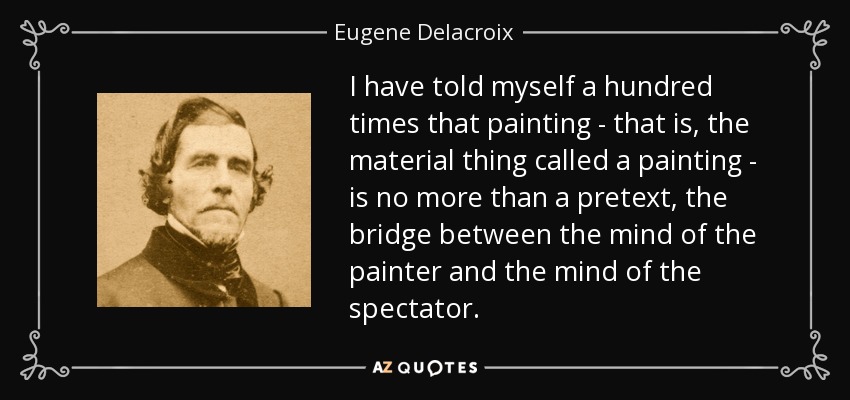 I have told myself a hundred times that painting - that is, the material thing called a painting - is no more than a pretext, the bridge between the mind of the painter and the mind of the spectator. - Eugene Delacroix