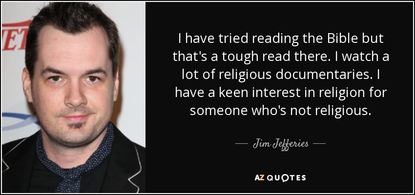 I have tried reading the Bible but that's a tough read there. I watch a lot of religious documentaries. I have a keen interest in religion for someone who's not religious. - Jim Jefferies