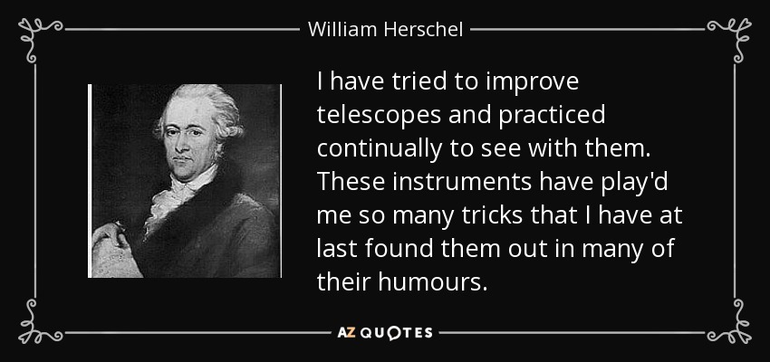 I have tried to improve telescopes and practiced continually to see with them. These instruments have play'd me so many tricks that I have at last found them out in many of their humours. - William Herschel