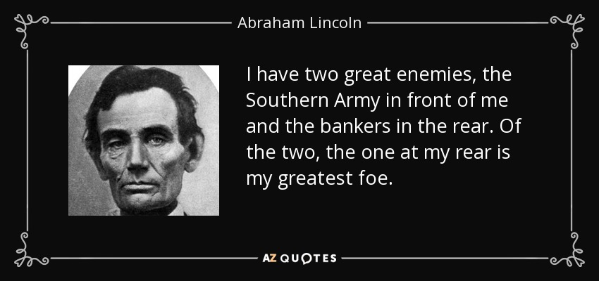 I have two great enemies, the Southern Army in front of me and the bankers in the rear. Of the two, the one at my rear is my greatest foe. - Abraham Lincoln