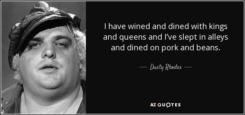 I have wined and dined with kings and queens and I’ve slept in alleys and dined on pork and beans. - Dusty Rhodes