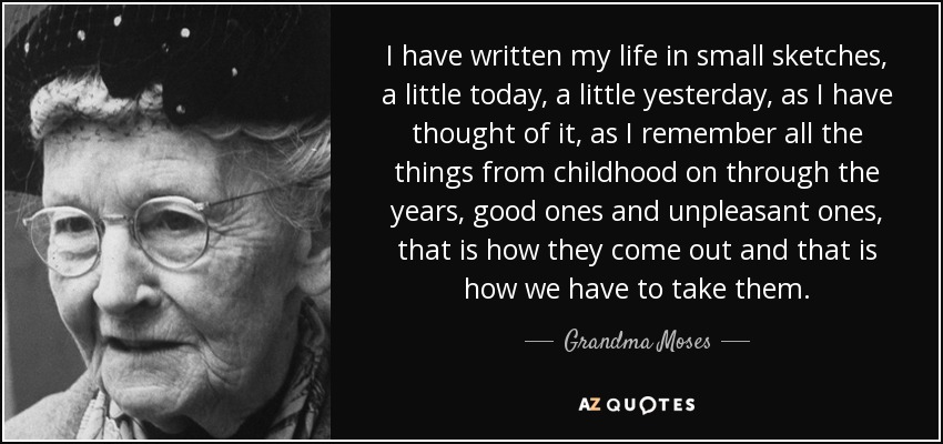 I have written my life in small sketches, a little today, a little yesterday, as I have thought of it, as I remember all the things from childhood on through the years, good ones and unpleasant ones, that is how they come out and that is how we have to take them. - Grandma Moses