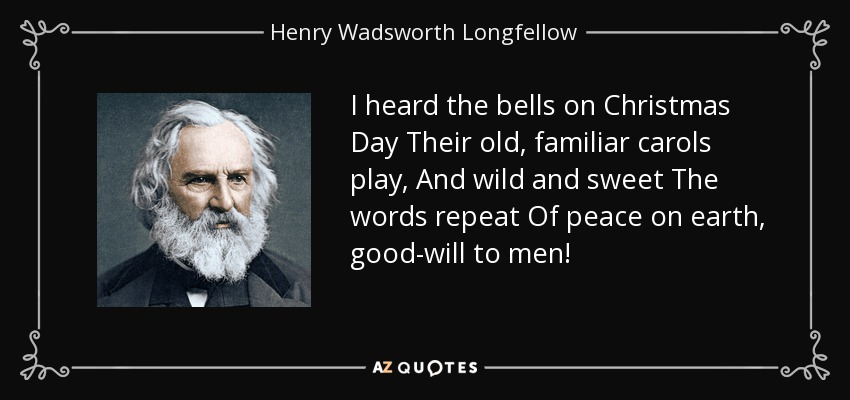 I heard the bells on Christmas Day Their old, familiar carols play, And wild and sweet The words repeat Of peace on earth, good-will to men! - Henry Wadsworth Longfellow