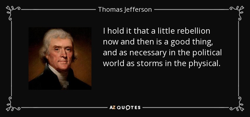 I hold it that a little rebellion now and then is a good thing, and as necessary in the political world as storms in the physical. - Thomas Jefferson