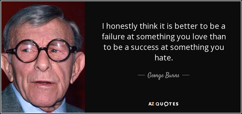 I honestly think it is better to be a failure at something you love than to be a success at something you hate. - George Burns