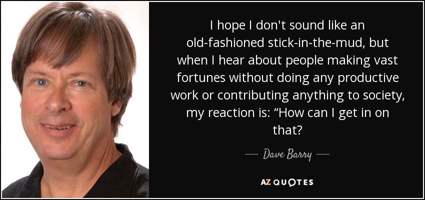 I hope I don't sound like an old-fashioned stick-in-the-mud, but when I hear about people making vast fortunes without doing any productive work or contributing anything to society, my reaction is: “How can I get in on that? - Dave Barry