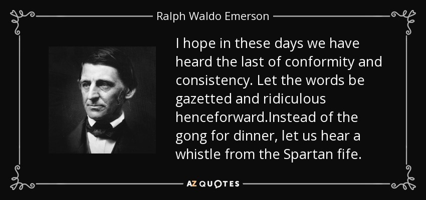 I hope in these days we have heard the last of conformity and consistency. Let the words be gazetted and ridiculous henceforward.Instead of the gong for dinner, let us hear a whistle from the Spartan fife. - Ralph Waldo Emerson