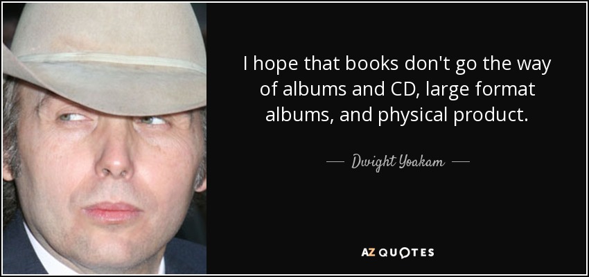 I hope that books don't go the way of albums and CD, large format albums, and physical product. - Dwight Yoakam