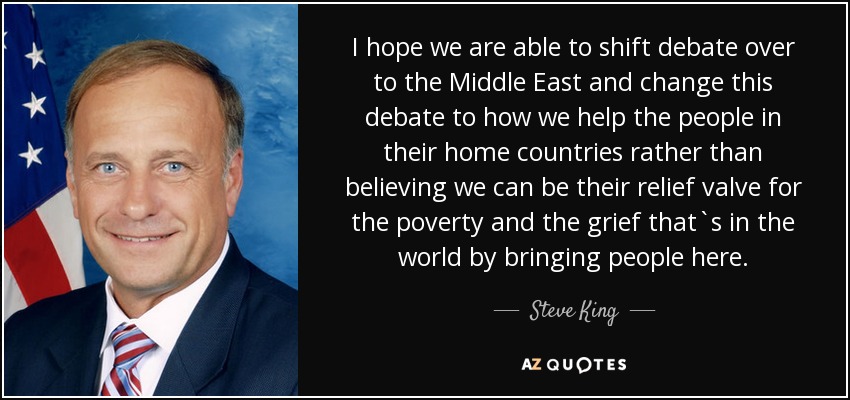 Espero que seamos capaces de trasladar el debate a Oriente Próximo y cambiar este debate a cómo ayudamos a la gente en sus países de origen en lugar de creer que podemos ser su válvula de escape para la pobreza y el dolor que hay en el mundo trayendo gente aquí. - Steve King