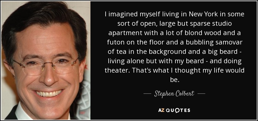 I imagined myself living in New York in some sort of open, large but sparse studio apartment with a lot of blond wood and a futon on the floor and a bubbling samovar of tea in the background and a big beard - living alone but with my beard - and doing theater. That's what I thought my life would be. - Stephen Colbert