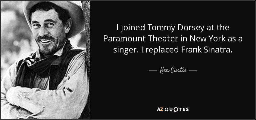 I joined Tommy Dorsey at the Paramount Theater in New York as a singer. I replaced Frank Sinatra. - Ken Curtis