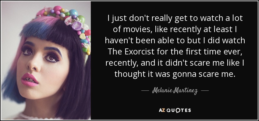 I just don't really get to watch a lot of movies, like recently at least I haven't been able to but I did watch The Exorcist for the first time ever, recently, and it didn't scare me like I thought it was gonna scare me. - Melanie Martinez