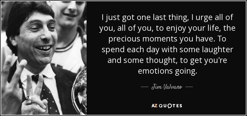 I just got one last thing, I urge all of you, all of you, to enjoy your life, the precious moments you have. To spend each day with some laughter and some thought, to get you're emotions going. - Jim Valvano