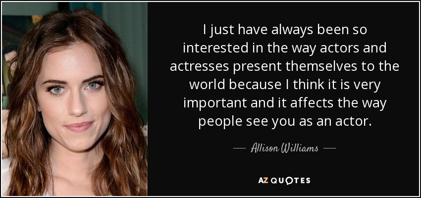 I just have always been so interested in the way actors and actresses present themselves to the world because I think it is very important and it affects the way people see you as an actor. - Allison Williams