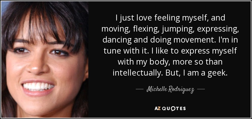 I just love feeling myself, and moving, flexing, jumping, expressing, dancing and doing movement. I'm in tune with it. I like to express myself with my body, more so than intellectually. But, I am a geek. - Michelle Rodriguez