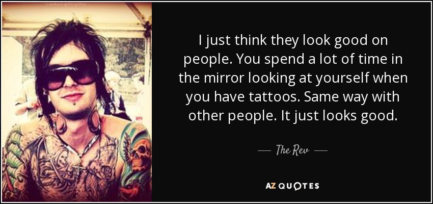 I just think they look good on people. You spend a lot of time in the mirror looking at yourself when you have tattoos. Same way with other people. It just looks good. - The Rev