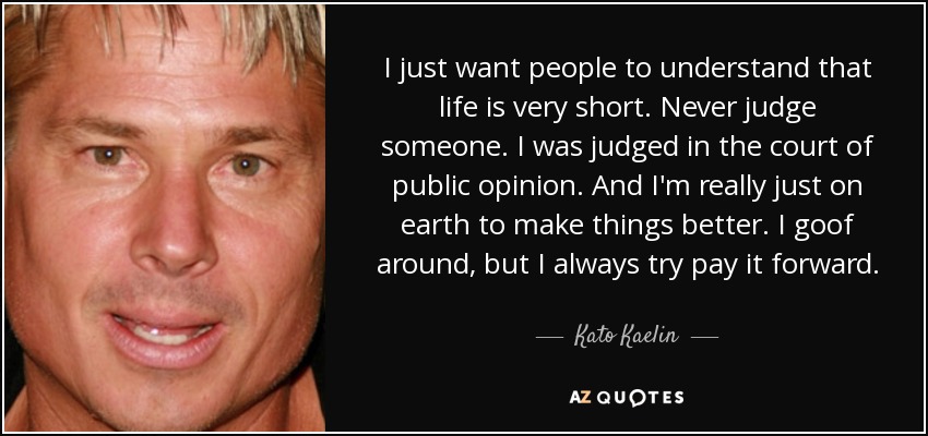 I just want people to understand that life is very short. Never judge someone. I was judged in the court of public opinion. And I'm really just on earth to make things better. I goof around, but I always try pay it forward. - Kato Kaelin