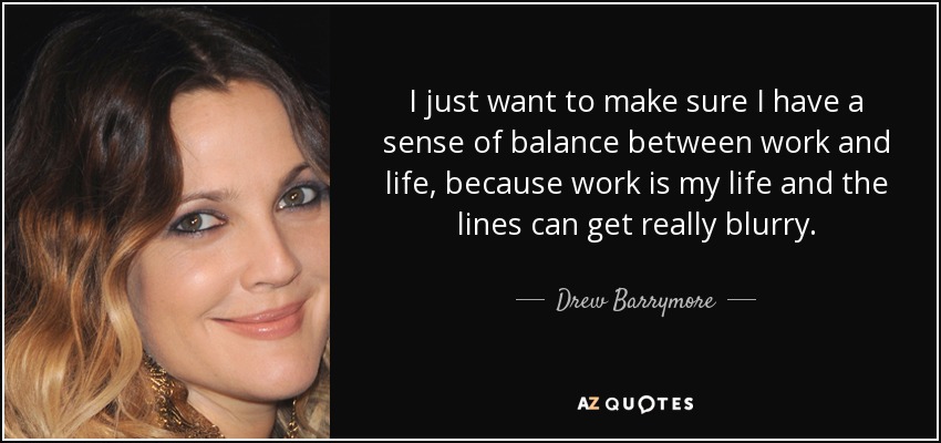 I just want to make sure I have a sense of balance between work and life, because work is my life and the lines can get really blurry. - Drew Barrymore