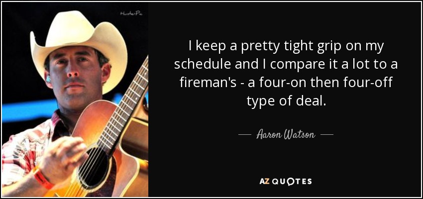 I keep a pretty tight grip on my schedule and I compare it a lot to a fireman's - a four-on then four-off type of deal. - Aaron Watson