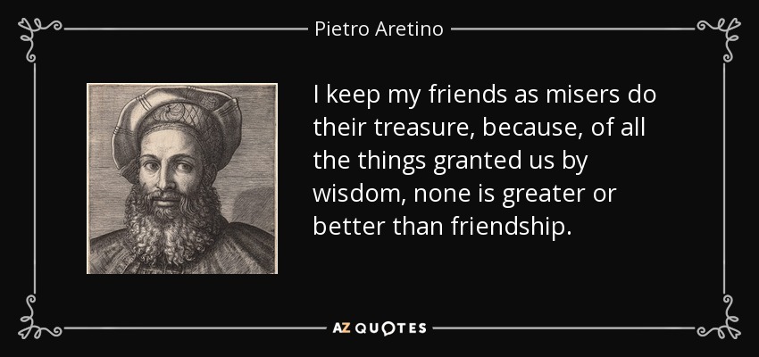 I keep my friends as misers do their treasure, because, of all the things granted us by wisdom, none is greater or better than friendship. - Pietro Aretino