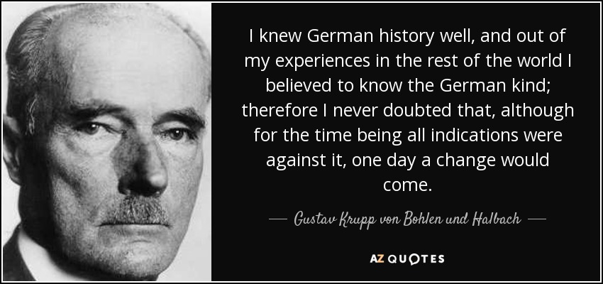 I knew German history well, and out of my experiences in the rest of the world I believed to know the German kind; therefore I never doubted that, although for the time being all indications were against it, one day a change would come. - Gustav Krupp von Bohlen und Halbach