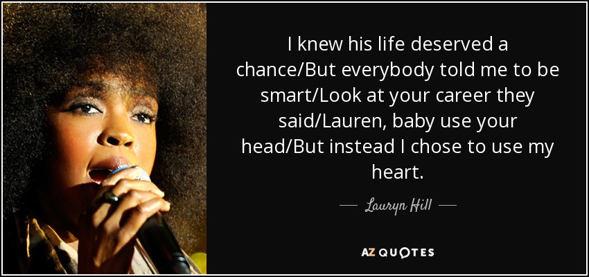 I knew his life deserved a chance/But everybody told me to be smart/Look at your career they said/Lauren, baby use your head/But instead I chose to use my heart. - Lauryn Hill