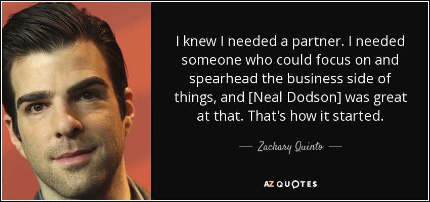 I knew I needed a partner. I needed someone who could focus on and spearhead the business side of things, and [Neal Dodson] was great at that. That's how it started. - Zachary Quinto