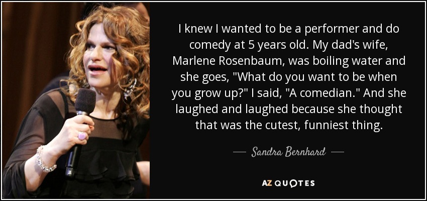 I knew I wanted to be a performer and do comedy at 5 years old. My dad's wife, Marlene Rosenbaum, was boiling water and she goes, 