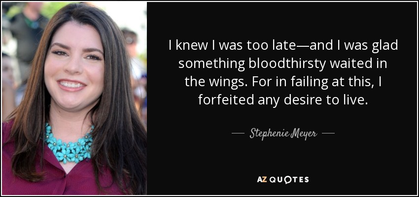 I knew I was too late—and I was glad something bloodthirsty waited in the wings. For in failing at this, I forfeited any desire to live. - Stephenie Meyer