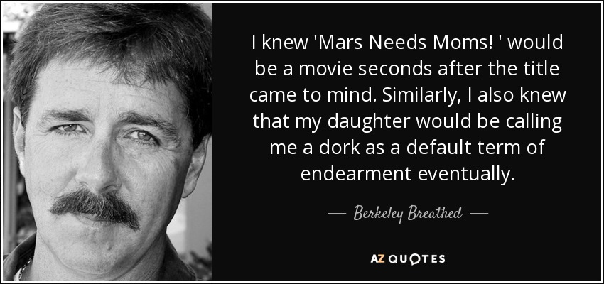 I knew 'Mars Needs Moms! ' would be a movie seconds after the title came to mind. Similarly, I also knew that my daughter would be calling me a dork as a default term of endearment eventually. - Berkeley Breathed