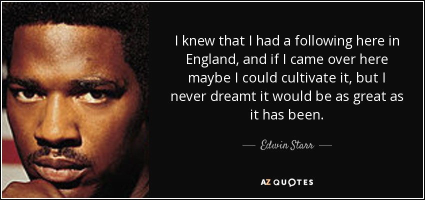 I knew that I had a following here in England, and if I came over here maybe I could cultivate it, but I never dreamt it would be as great as it has been. - Edwin Starr