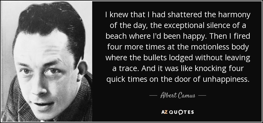 I knew that I had shattered the harmony of the day, the exceptional silence of a beach where I'd been happy. Then I fired four more times at the motionless body where the bullets lodged without leaving a trace. And it was like knocking four quick times on the door of unhappiness. - Albert Camus
