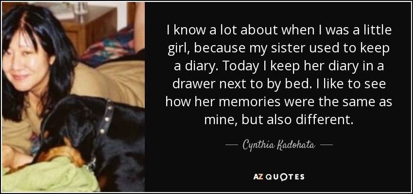 I know a lot about when I was a little girl, because my sister used to keep a diary. Today I keep her diary in a drawer next to by bed. I like to see how her memories were the same as mine, but also different. - Cynthia Kadohata
