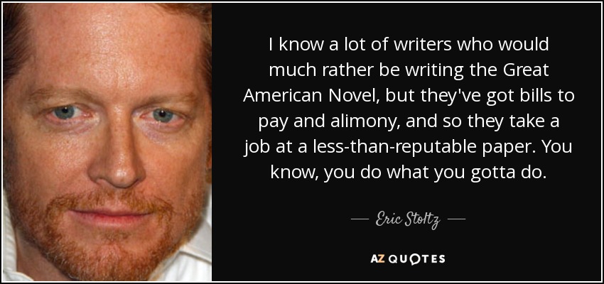 I know a lot of writers who would much rather be writing the Great American Novel, but they've got bills to pay and alimony, and so they take a job at a less-than-reputable paper. You know, you do what you gotta do. - Eric Stoltz