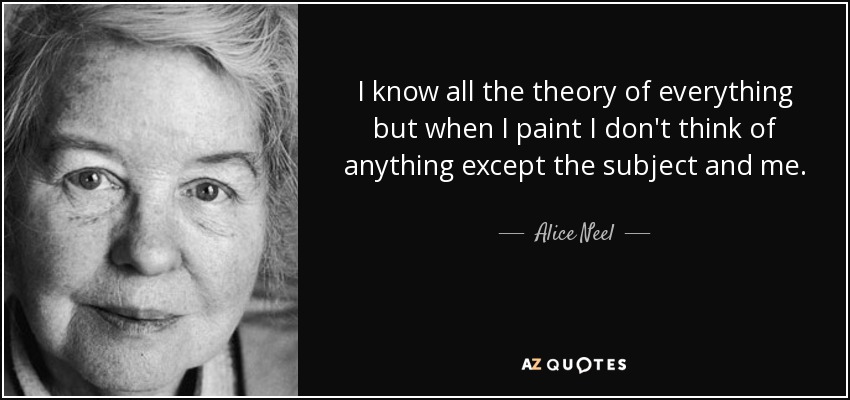 I know all the theory of everything but when I paint I don't think of anything except the subject and me. - Alice Neel