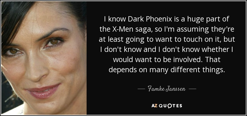 I know Dark Phoenix is a huge part of the X-Men saga, so I'm assuming they're at least going to want to touch on it, but I don't know and I don't know whether I would want to be involved. That depends on many different things. - Famke Janssen