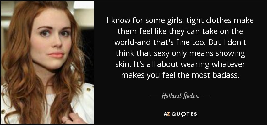 I know for some girls, tight clothes make them feel like they can take on the world-and that's fine too. But I don't think that sexy only means showing skin: It's all about wearing whatever makes you feel the most badass. - Holland Roden
