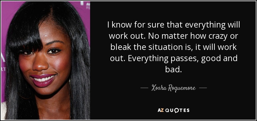I know for sure that everything will work out. No matter how crazy or bleak the situation is, it will work out. Everything passes, good and bad. - Xosha Roquemore