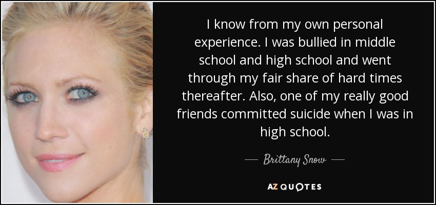 I know from my own personal experience. I was bullied in middle school and high school and went through my fair share of hard times thereafter. Also, one of my really good friends committed suicide when I was in high school. - Brittany Snow