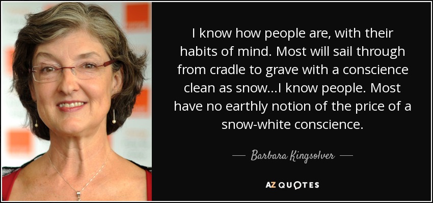 I know how people are, with their habits of mind. Most will sail through from cradle to grave with a conscience clean as snow...I know people. Most have no earthly notion of the price of a snow-white conscience. - Barbara Kingsolver