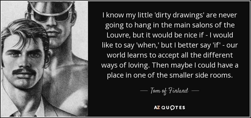 I know my little 'dirty drawings' are never going to hang in the main salons of the Louvre, but it would be nice if - I would like to say 'when,' but I better say 'if' - our world learns to accept all the different ways of loving. Then maybe I could have a place in one of the smaller side rooms. - Tom of Finland