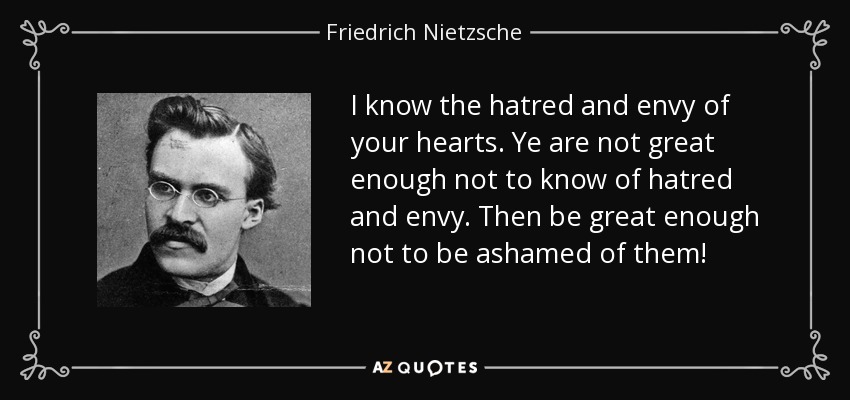 I know the hatred and envy of your hearts. Ye are not great enough not to know of hatred and envy. Then be great enough not to be ashamed of them! - Friedrich Nietzsche