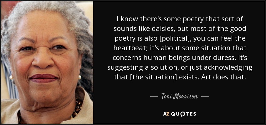 I know there's some poetry that sort of sounds like daisies, but most of the good poetry is also [political], you can feel the heartbeat; it's about some situation that concerns human beings under duress. It's suggesting a solution, or just acknowledging that [the situation] exists. Art does that. - Toni Morrison